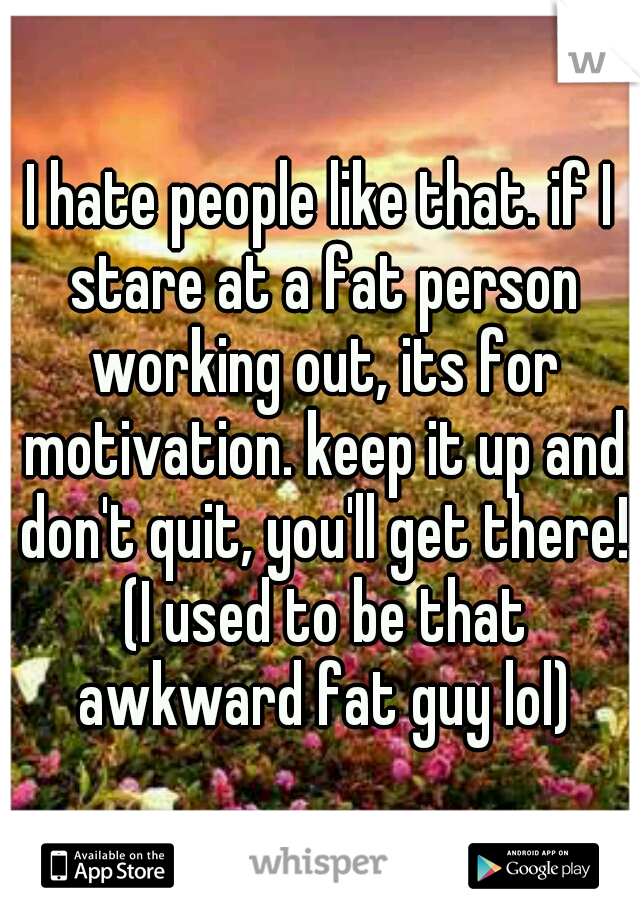 I hate people like that. if I stare at a fat person working out, its for motivation. keep it up and don't quit, you'll get there! (I used to be that awkward fat guy lol)