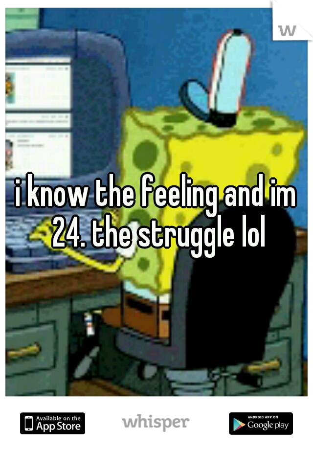 i know the feeling and im 24. the struggle lol