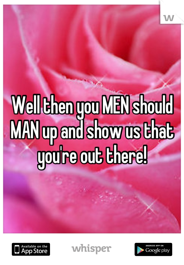 Well then you MEN should MAN up and show us that you're out there!