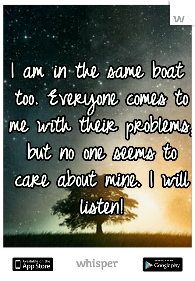 I am in the same boat too. Everyone comes to me with their problems, but no one seems to care about mine. I will listen!