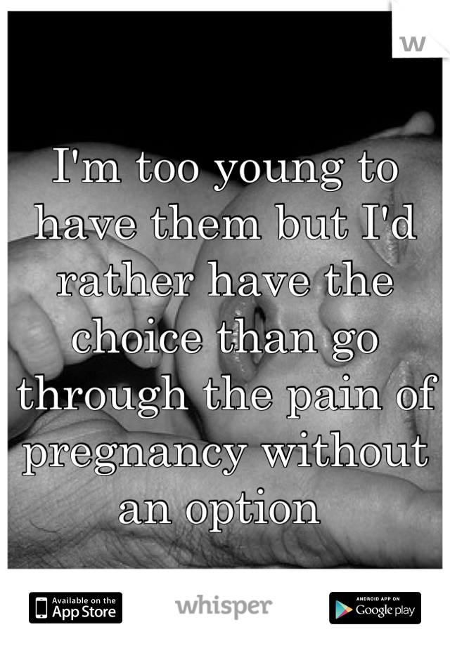 I'm too young to have them but I'd rather have the choice than go through the pain of pregnancy without an option 
