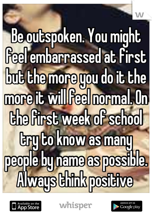 Be outspoken. You might feel embarrassed at first but the more you do it the more it will feel normal. On the first week of school try to know as many people by name as possible. Always think positive 
