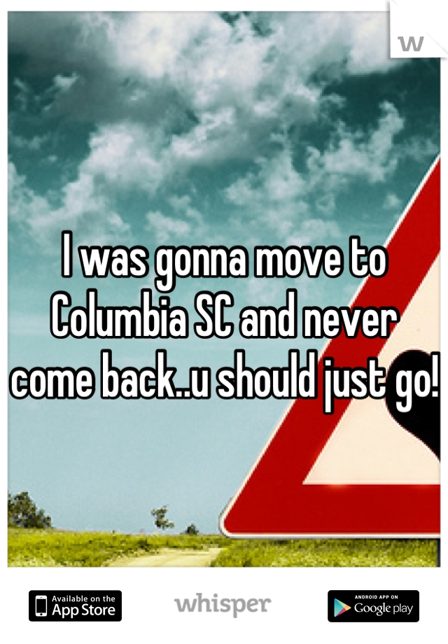 I was gonna move to Columbia SC and never come back..u should just go!