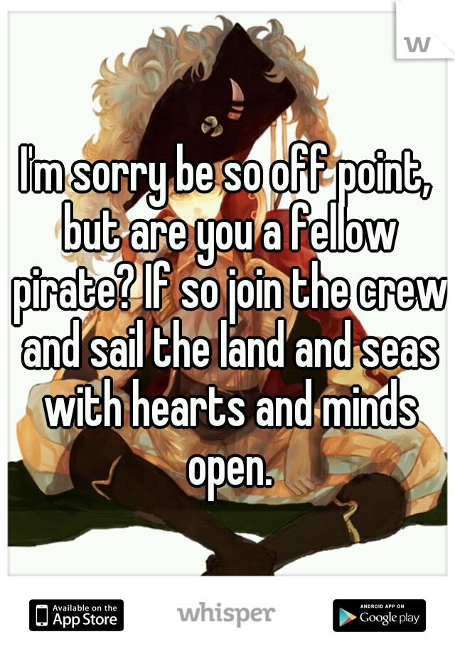 I'm sorry be so off point, but are you a fellow pirate? If so join the crew and sail the land and seas with hearts and minds open.
