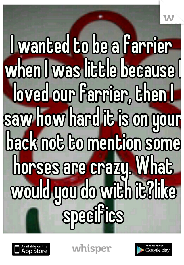 I wanted to be a farrier when I was little because I loved our farrier, then I saw how hard it is on your back not to mention some horses are crazy. What would you do with it?like specifics