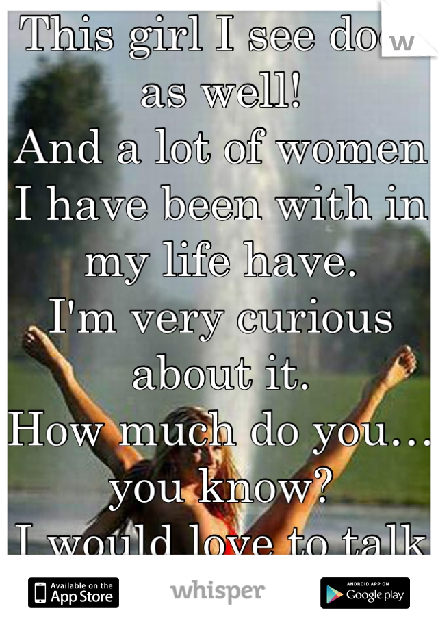 This girl I see does as well!
And a lot of women I have been with in my life have. 
I'm very curious about it. 
How much do you…you know?
I would love to talk frankly about it…