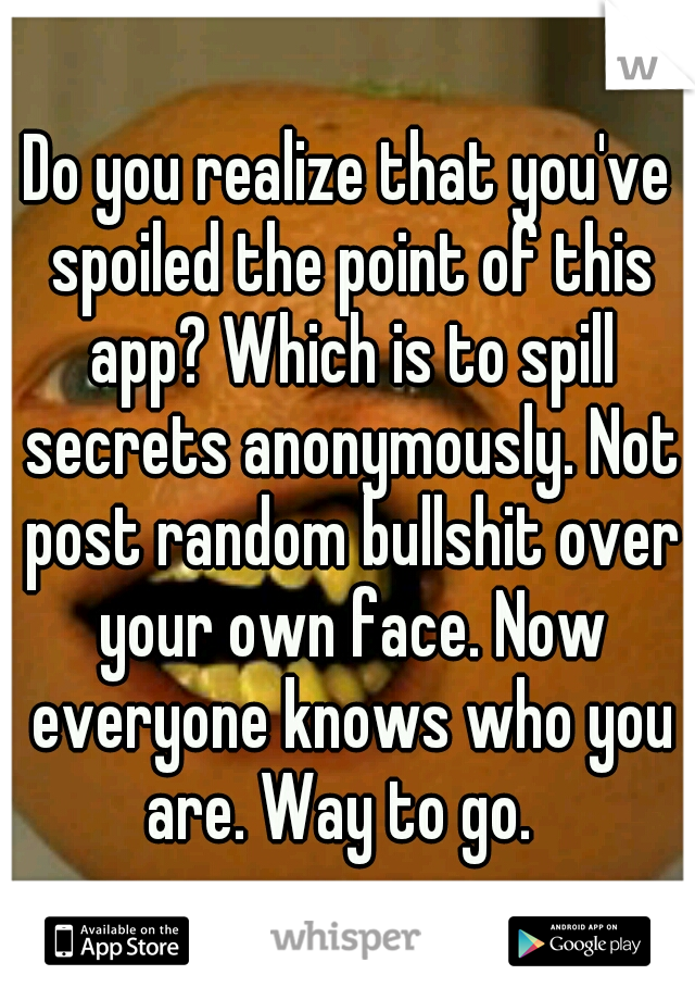 Do you realize that you've spoiled the point of this app? Which is to spill secrets anonymously. Not post random bullshit over your own face. Now everyone knows who you are. Way to go.  