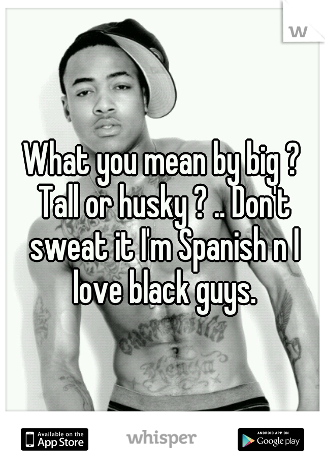 What you mean by big ? Tall or husky ? .. Don't sweat it I'm Spanish n I love black guys.