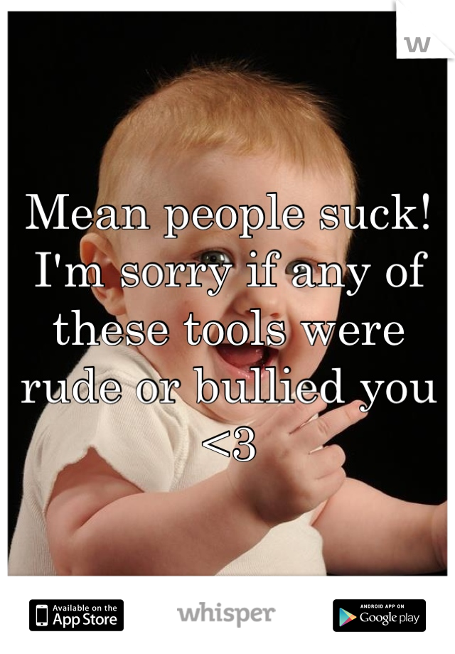 Mean people suck! 
I'm sorry if any of these tools were rude or bullied you <3