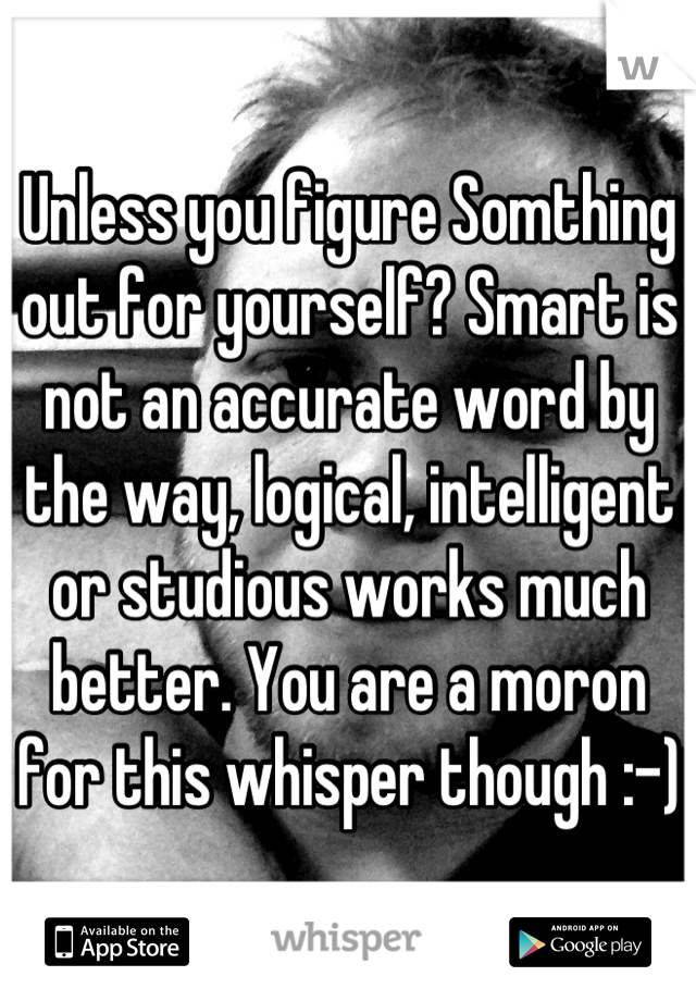 Unless you figure Somthing out for yourself? Smart is not an accurate word by the way, logical, intelligent or studious works much better. You are a moron for this whisper though :-)