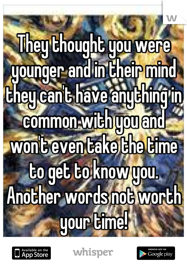They thought you were younger and in their mind they can't have anything in common with you and won't even take the time to get to know you. Another words not worth your time!
