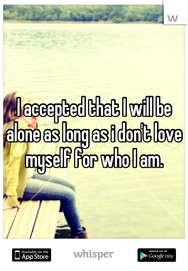 I accepted that I will be alone as long as i don't love myself for who I am.