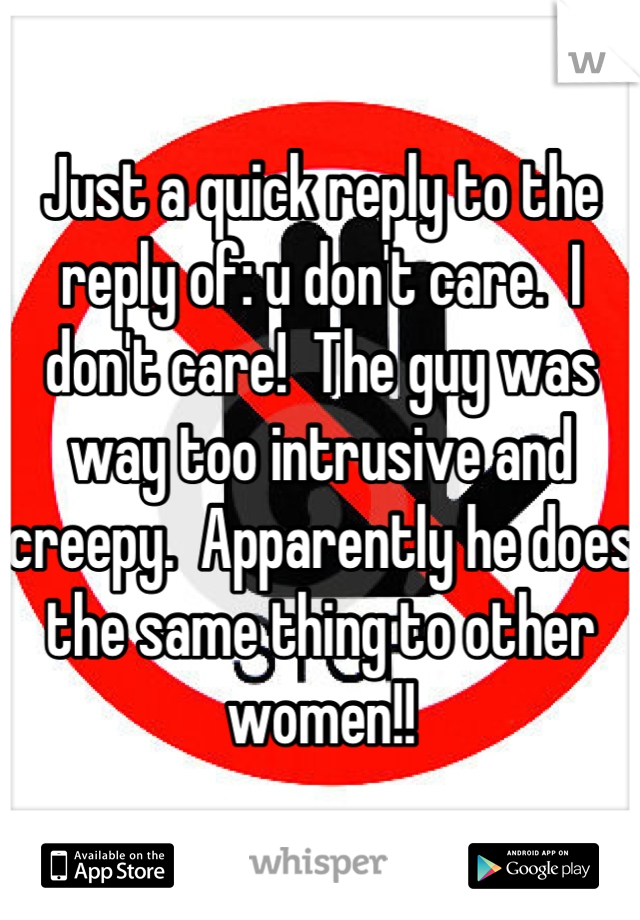 Just a quick reply to the reply of: u don't care.  I don't care!  The guy was way too intrusive and creepy.  Apparently he does the same thing to other women!!
