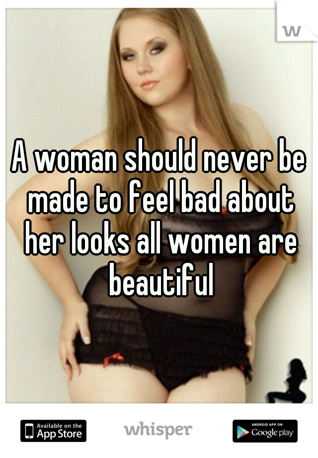 A woman should never be made to feel bad about her looks all women are beautiful