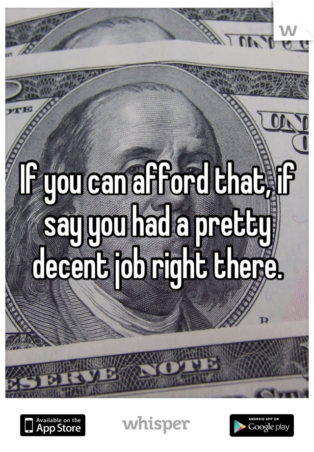 If you can afford that, if say you had a pretty decent job right there.