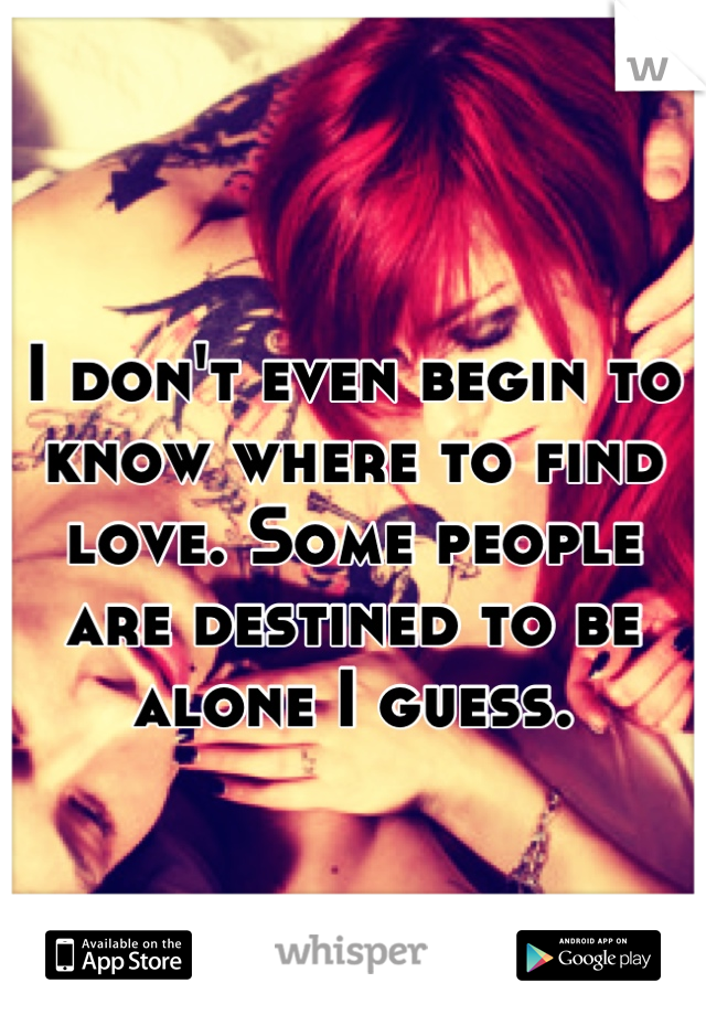I don't even begin to know where to find love. Some people are destined to be alone I guess.