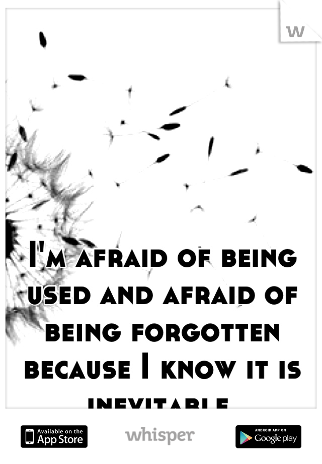 I'm afraid of being used and afraid of being forgotten because I know it is inevitable 