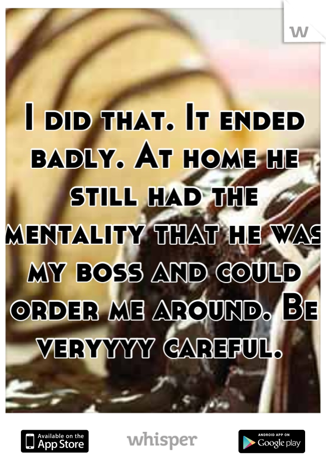 I did that. It ended badly. At home he still had the mentality that he was my boss and could order me around. Be veryyyy careful. 