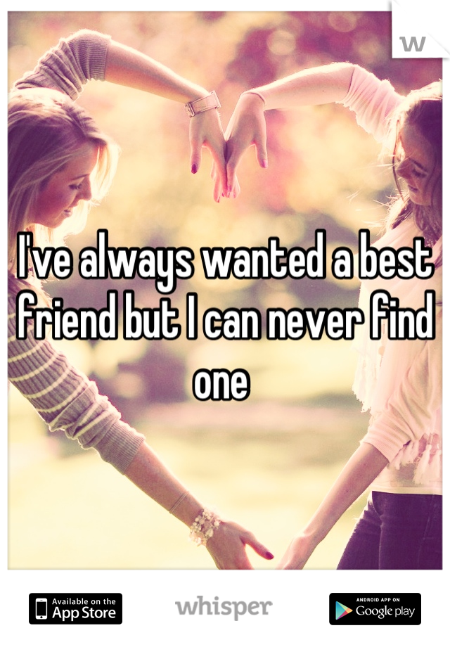 I've always wanted a best friend but I can never find one 