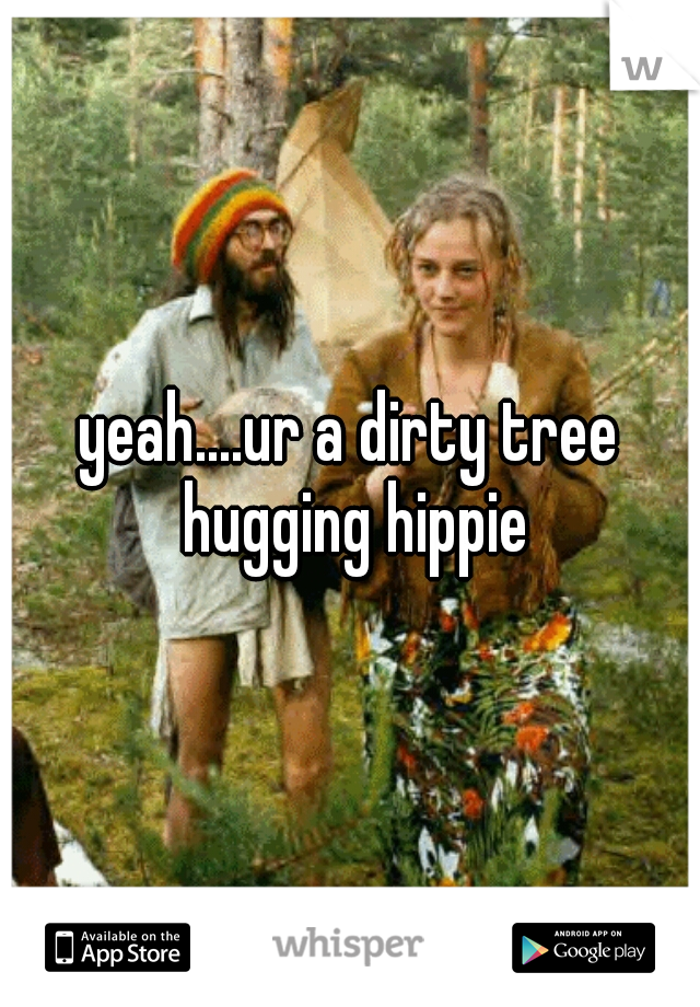 yeah....ur a dirty tree hugging hippie