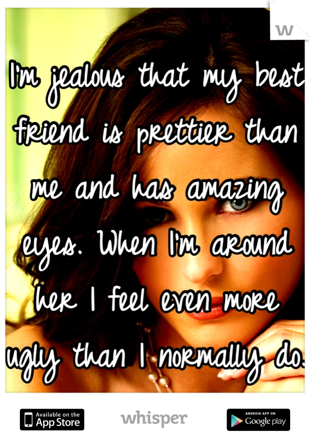 I'm jealous that my best friend is prettier than me and has amazing eyes. When I'm around her I feel even more ugly than I normally do. 😞