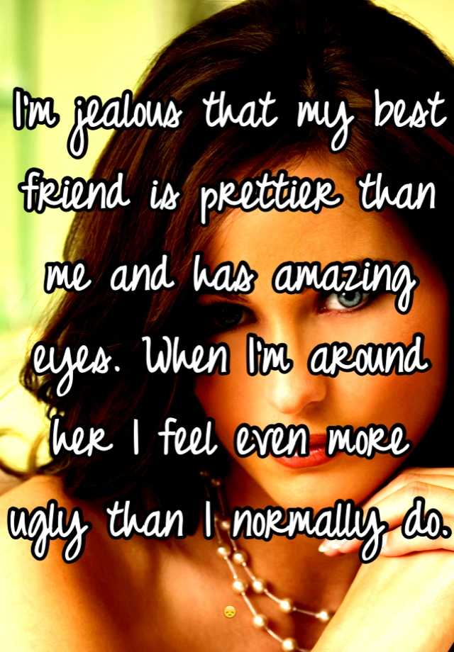 I'm jealous that my best friend is prettier than me and has amazing eyes. When I'm around her I feel even more ugly than I normally do. 😞