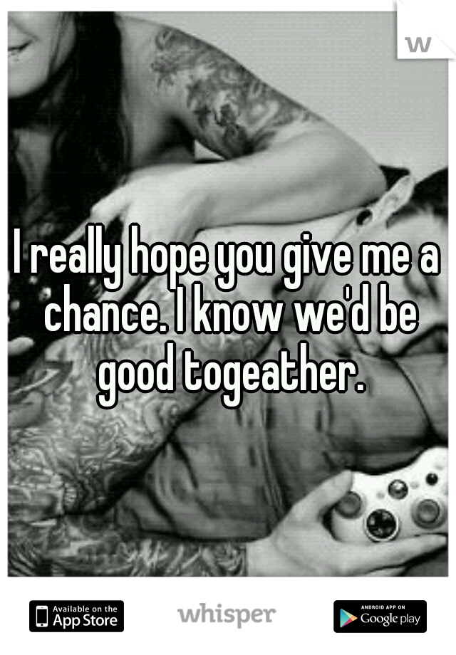 I really hope you give me a chance. I know we'd be good togeather.