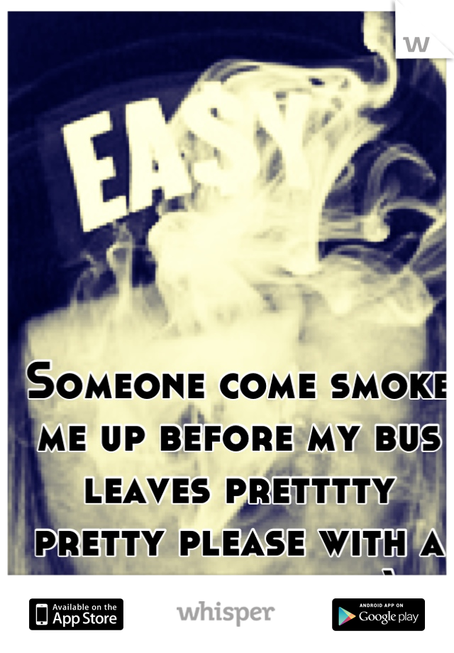 Someone come smoke me up before my bus leaves pretttty pretty please with a cherry on top;)