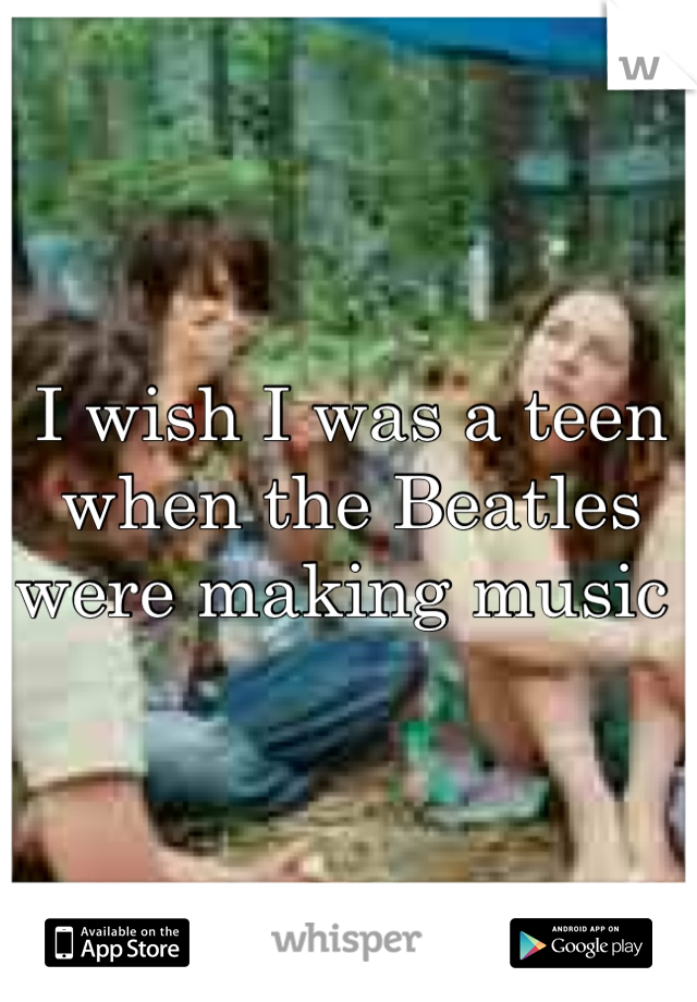 I wish I was a teen when the Beatles were making music 