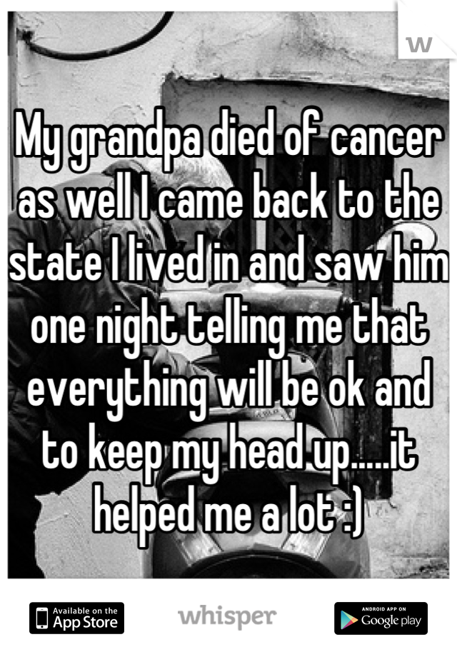 My grandpa died of cancer as well I came back to the state I lived in and saw him one night telling me that everything will be ok and to keep my head up.....it helped me a lot :)