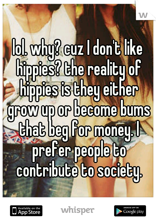 lol. why? cuz I don't like hippies? the reality of hippies is they either grow up or become bums that beg for money. I prefer people to contribute to society.