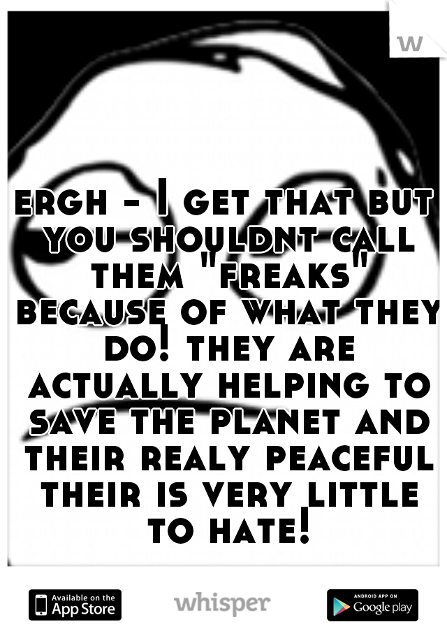 ergh - I get that but you shouldnt call them "freaks" because of what they do! they are actually helping to save the planet and their realy peaceful their is very little to hate!