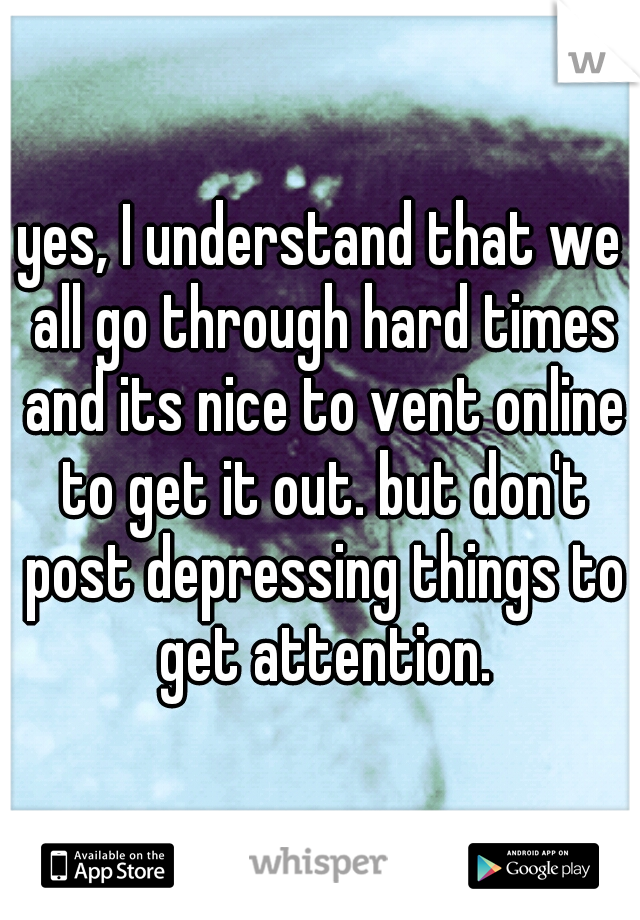 yes, I understand that we all go through hard times and its nice to vent online to get it out. but don't post depressing things to get attention.
