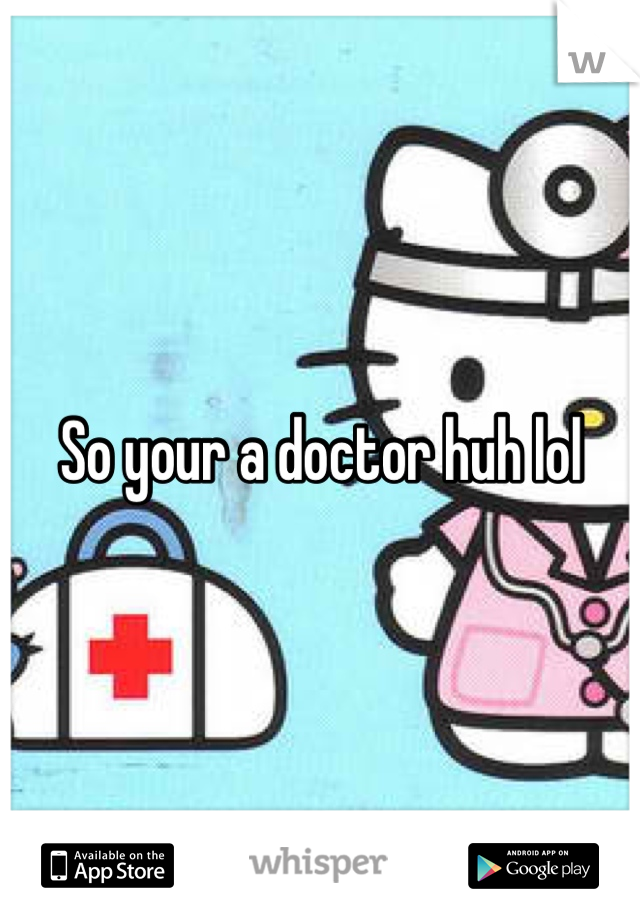 So your a doctor huh lol