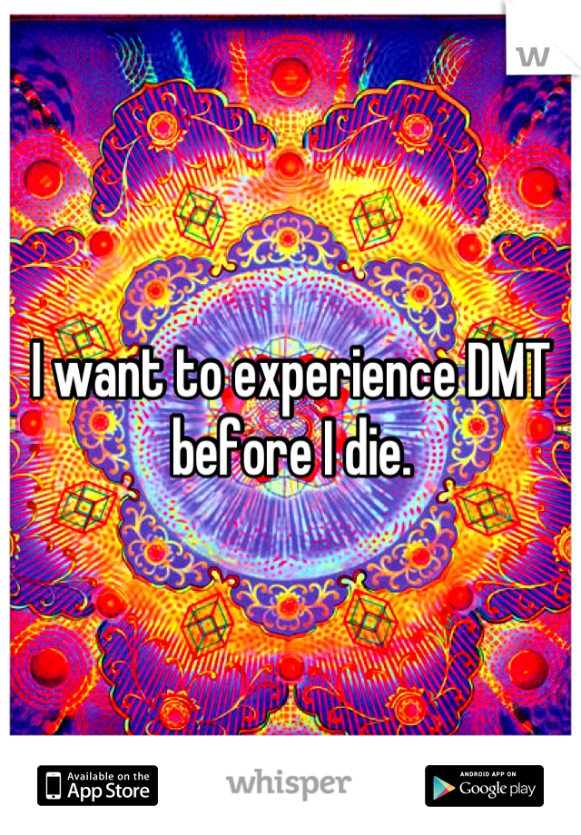 I want to experience DMT before I die.