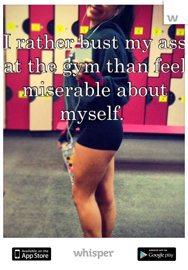 I rather bust my ass at the gym than feel miserable about myself. 