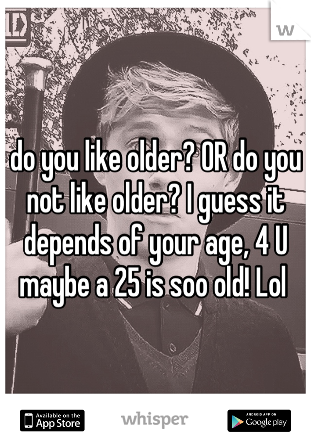 do you like older? OR do you not like older? I guess it depends of your age, 4 U maybe a 25 is soo old! Lol 