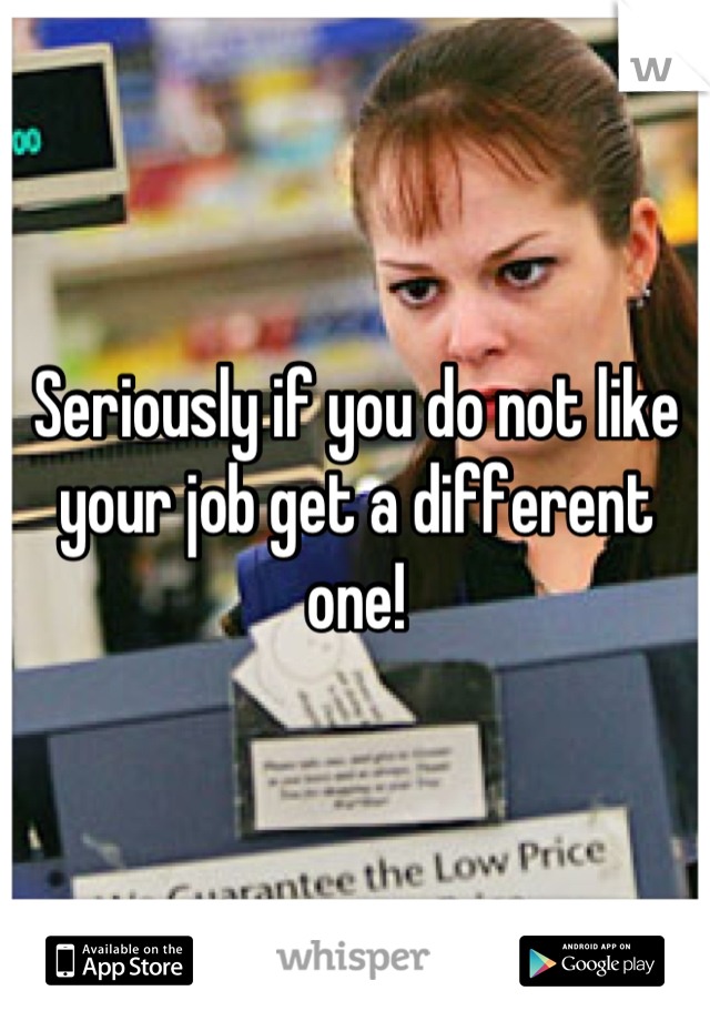 Seriously if you do not like your job get a different one!