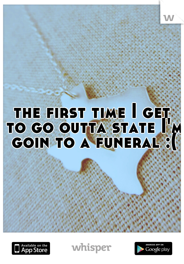 the first time I get to go outta state I'm goin to a funeral :(