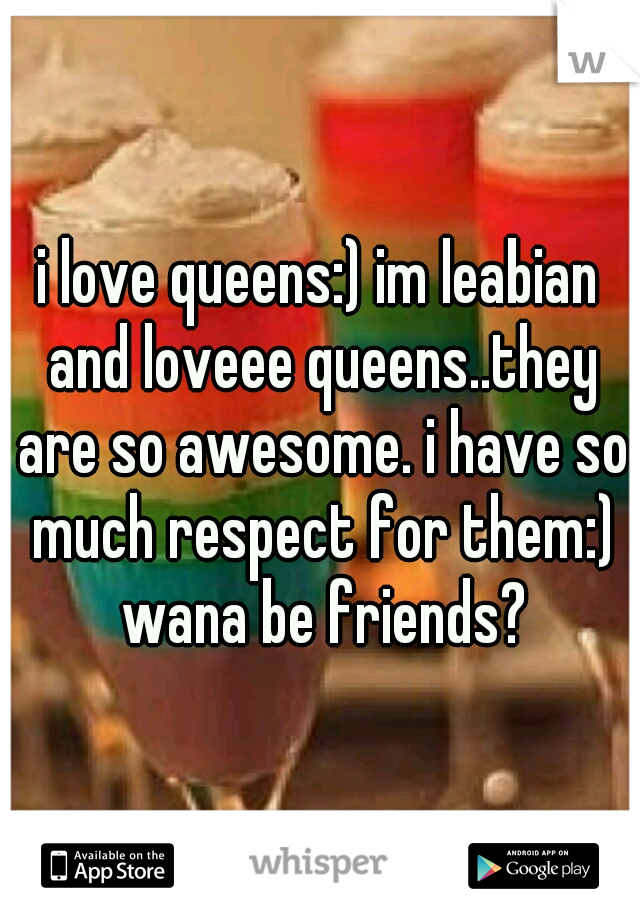 i love queens:) im leabian and loveee queens..they are so awesome. i have so much respect for them:) wana be friends?