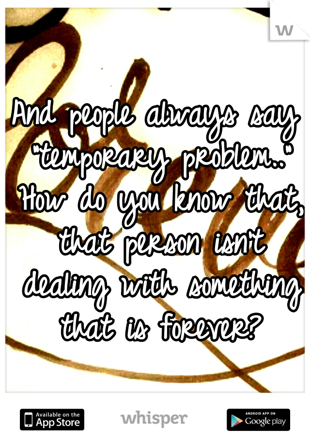And people always say "temporary problem.." How do you know that, that person isn't dealing with something that is forever?
