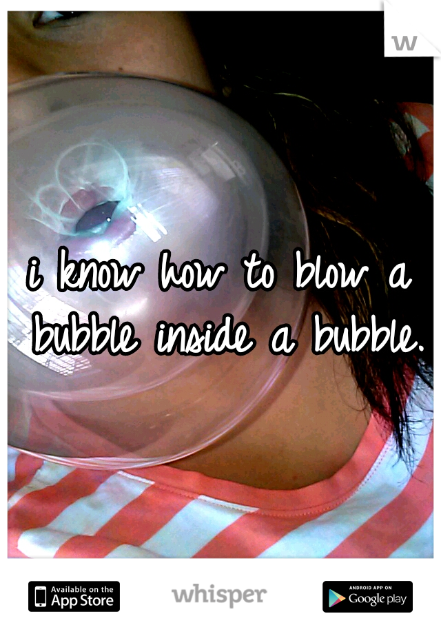 i know how to blow a bubble inside a bubble.