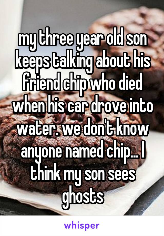 my three year old son keeps talking about his friend chip who died when his car drove into water. we don't know anyone named chip... I think my son sees ghosts
