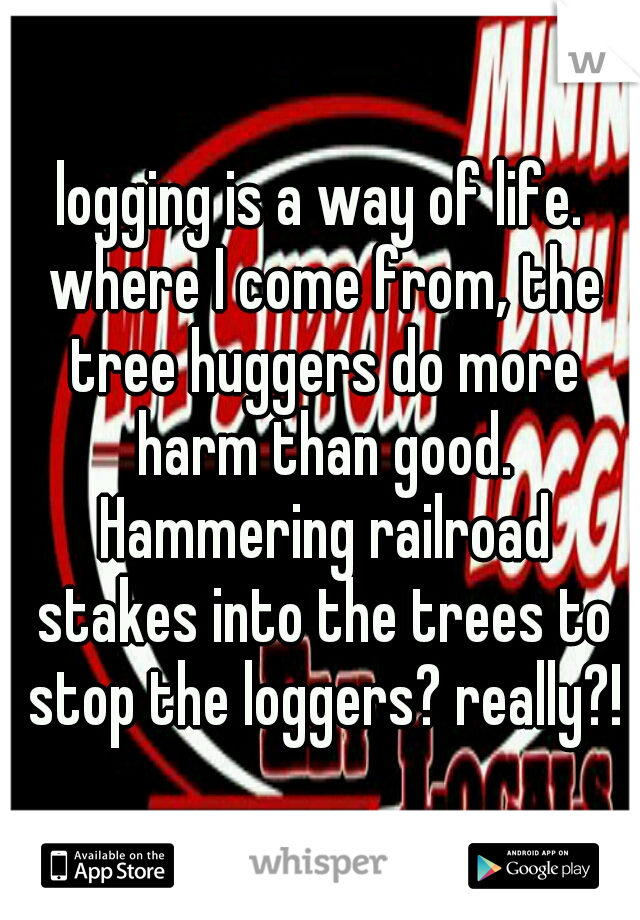 logging is a way of life. where I come from, the tree huggers do more harm than good. Hammering railroad stakes into the trees to stop the loggers? really?!
