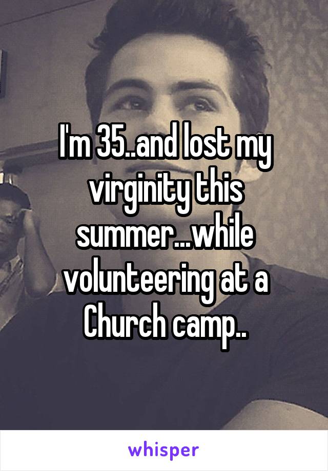 I'm 35..and lost my virginity this summer...while volunteering at a Church camp..