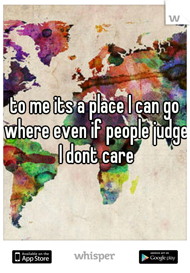 to me its a place I can go where even if people judge I dont care