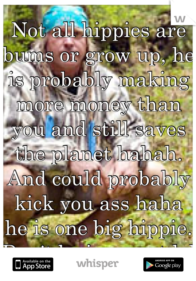 Not all hippies are bums or grow up, he is probably making more money than you and still saves the planet hahah. And could probably kick you ass haha he is one big hippie. Don't be ignorant lol