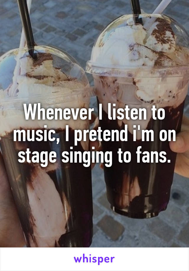 Whenever I listen to music, I pretend i'm on stage singing to fans.