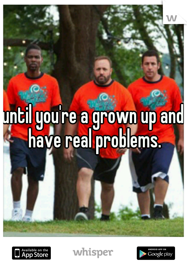 until you're a grown up and have real problems.