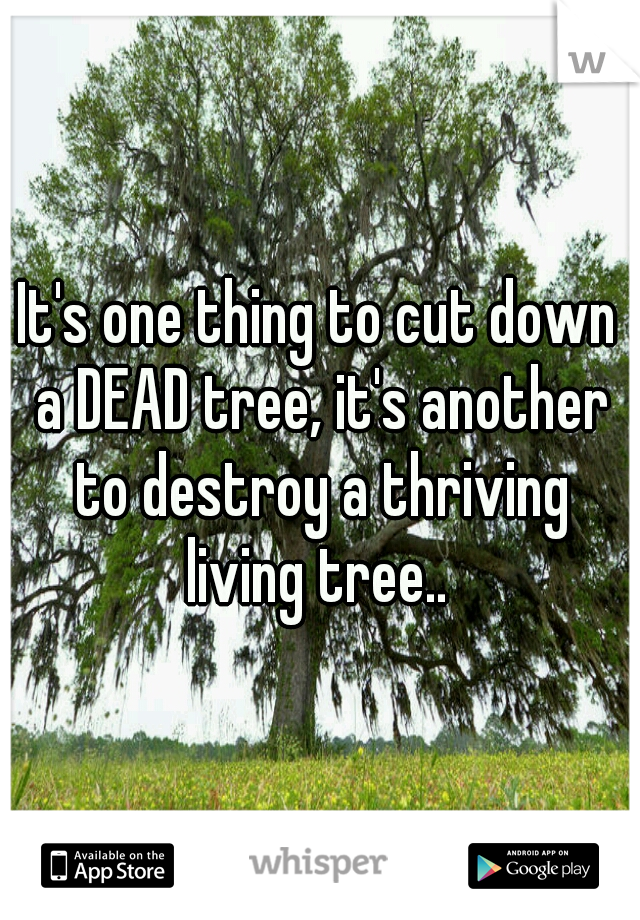 It's one thing to cut down a DEAD tree, it's another to destroy a thriving living tree.. 